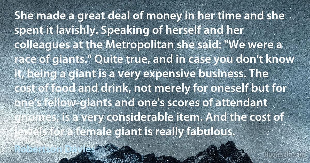 She made a great deal of money in her time and she spent it lavishly. Speaking of herself and her colleagues at the Metropolitan she said: "We were a race of giants." Quite true, and in case you don't know it, being a giant is a very expensive business. The cost of food and drink, not merely for oneself but for one's fellow-giants and one's scores of attendant gnomes, is a very considerable item. And the cost of jewels for a female giant is really fabulous. (Robertson Davies)