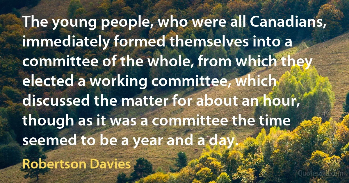 The young people, who were all Canadians, immediately formed themselves into a committee of the whole, from which they elected a working committee, which discussed the matter for about an hour, though as it was a committee the time seemed to be a year and a day. (Robertson Davies)