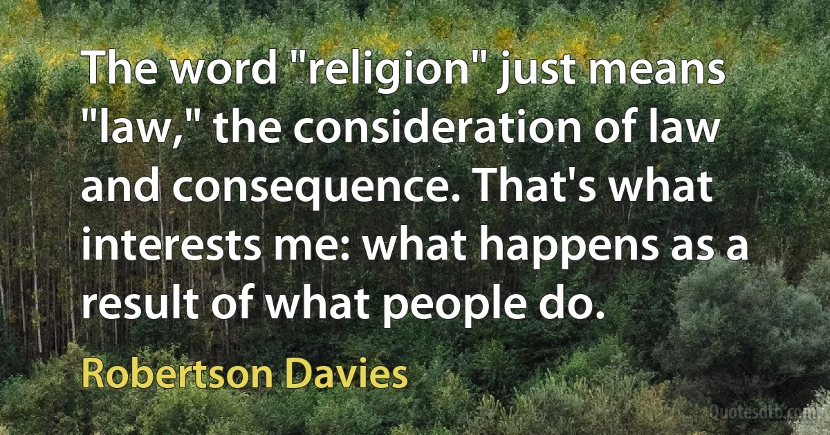 The word "religion" just means "law," the consideration of law and consequence. That's what interests me: what happens as a result of what people do. (Robertson Davies)