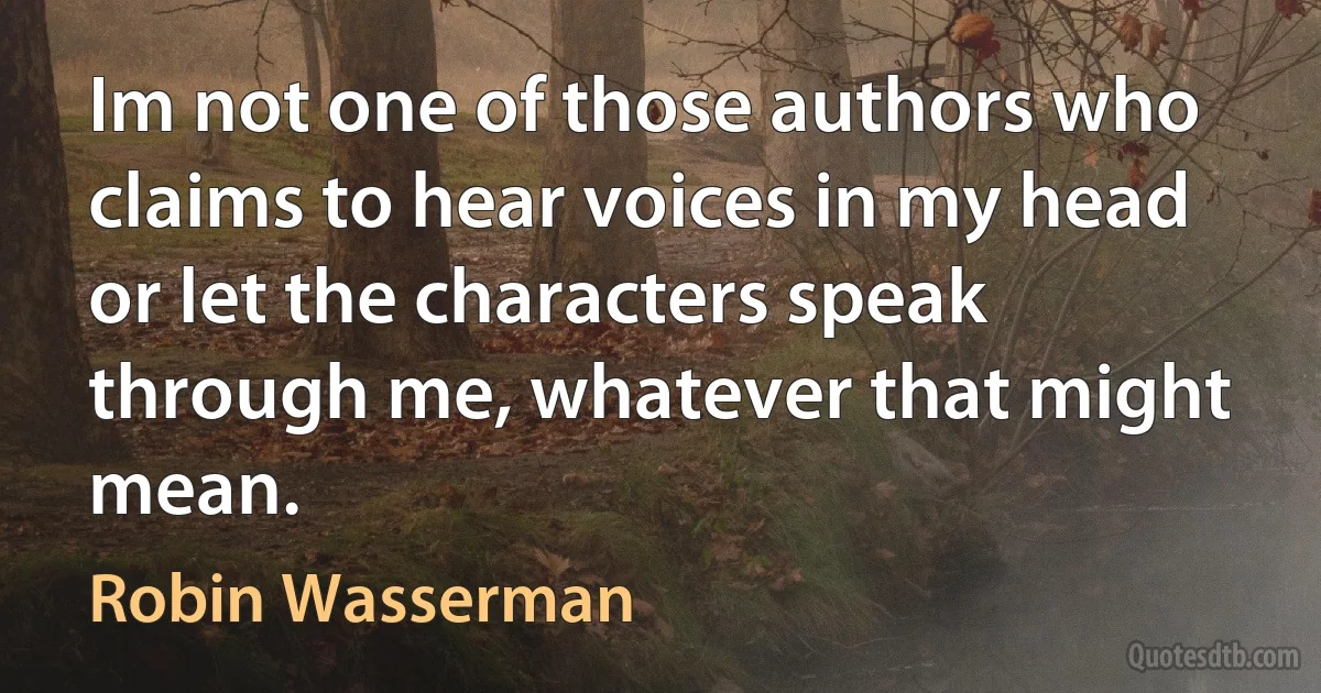 Im not one of those authors who claims to hear voices in my head or let the characters speak through me, whatever that might mean. (Robin Wasserman)