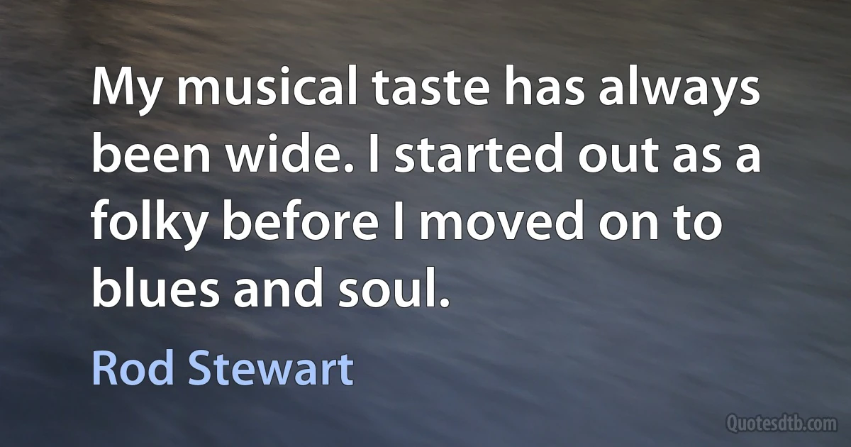 My musical taste has always been wide. I started out as a folky before I moved on to blues and soul. (Rod Stewart)