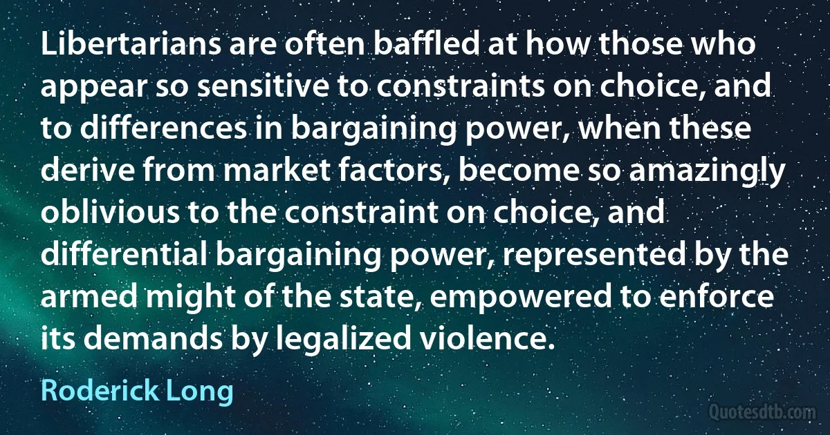 Libertarians are often baffled at how those who appear so sensitive to constraints on choice, and to differences in bargaining power, when these derive from market factors, become so amazingly oblivious to the constraint on choice, and differential bargaining power, represented by the armed might of the state, empowered to enforce its demands by legalized violence. (Roderick Long)