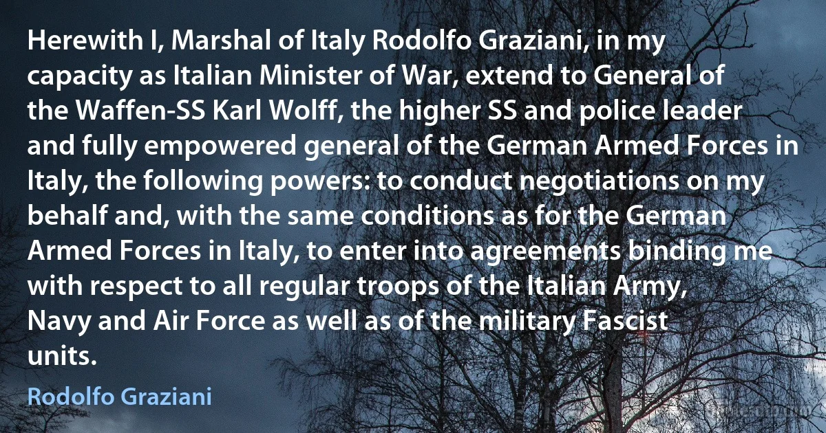 Herewith I, Marshal of Italy Rodolfo Graziani, in my capacity as Italian Minister of War, extend to General of the Waffen-SS Karl Wolff, the higher SS and police leader and fully empowered general of the German Armed Forces in Italy, the following powers: to conduct negotiations on my behalf and, with the same conditions as for the German Armed Forces in Italy, to enter into agreements binding me with respect to all regular troops of the Italian Army, Navy and Air Force as well as of the military Fascist units. (Rodolfo Graziani)