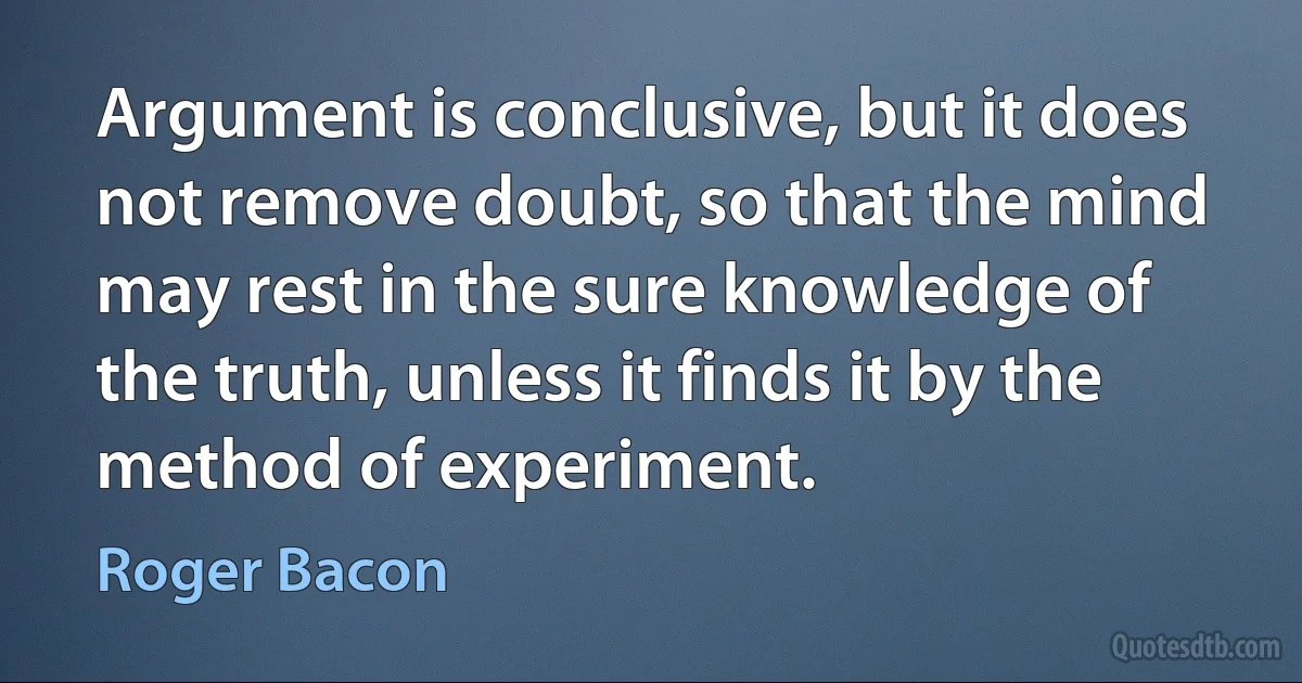 Argument is conclusive, but it does not remove doubt, so that the mind may rest in the sure knowledge of the truth, unless it finds it by the method of experiment. (Roger Bacon)