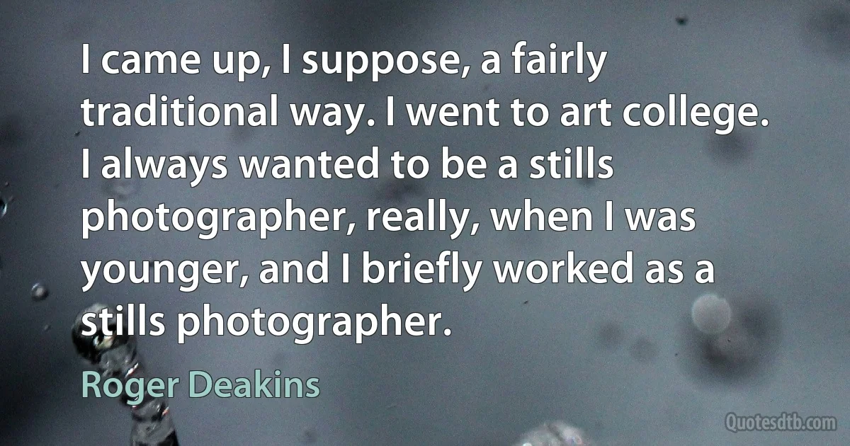 I came up, I suppose, a fairly traditional way. I went to art college. I always wanted to be a stills photographer, really, when I was younger, and I briefly worked as a stills photographer. (Roger Deakins)