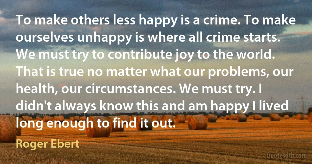 To make others less happy is a crime. To make ourselves unhappy is where all crime starts. We must try to contribute joy to the world. That is true no matter what our problems, our health, our circumstances. We must try. I didn't always know this and am happy I lived long enough to find it out. (Roger Ebert)