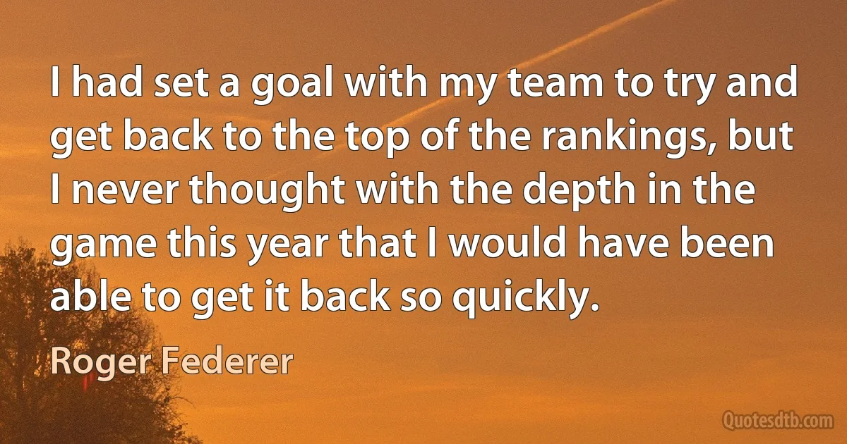 I had set a goal with my team to try and get back to the top of the rankings, but I never thought with the depth in the game this year that I would have been able to get it back so quickly. (Roger Federer)