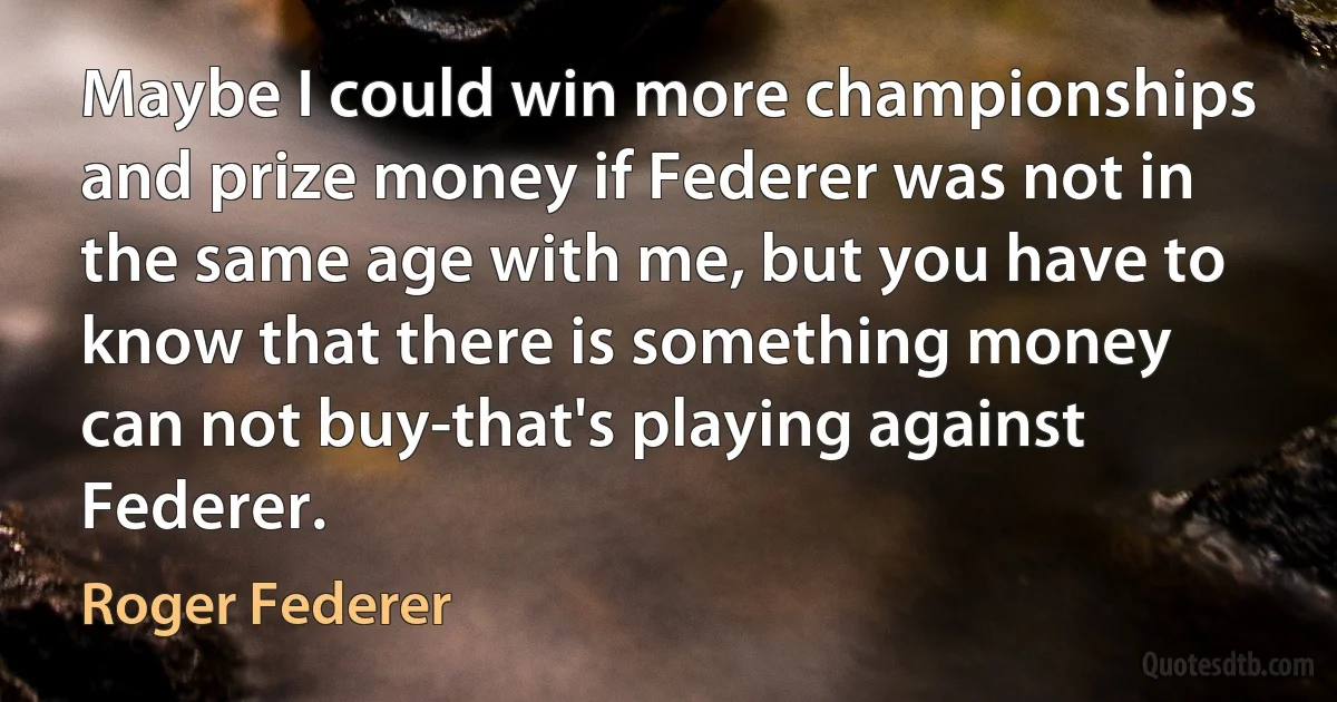 Maybe I could win more championships and prize money if Federer was not in the same age with me, but you have to know that there is something money can not buy-that's playing against Federer. (Roger Federer)