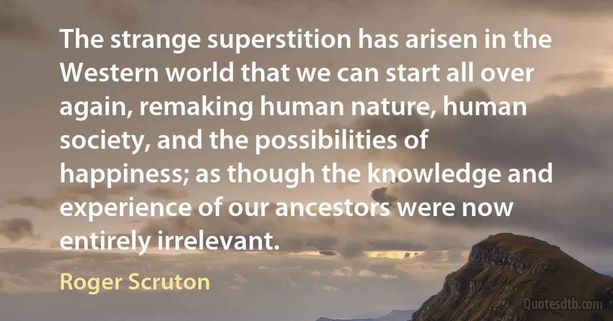 The strange superstition has arisen in the Western world that we can start all over again, remaking human nature, human society, and the possibilities of happiness; as though the knowledge and experience of our ancestors were now entirely irrelevant. (Roger Scruton)