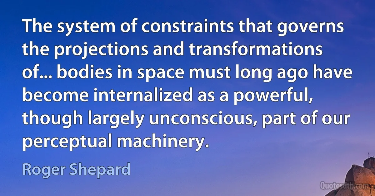 The system of constraints that governs the projections and transformations of... bodies in space must long ago have become internalized as a powerful, though largely unconscious, part of our perceptual machinery. (Roger Shepard)