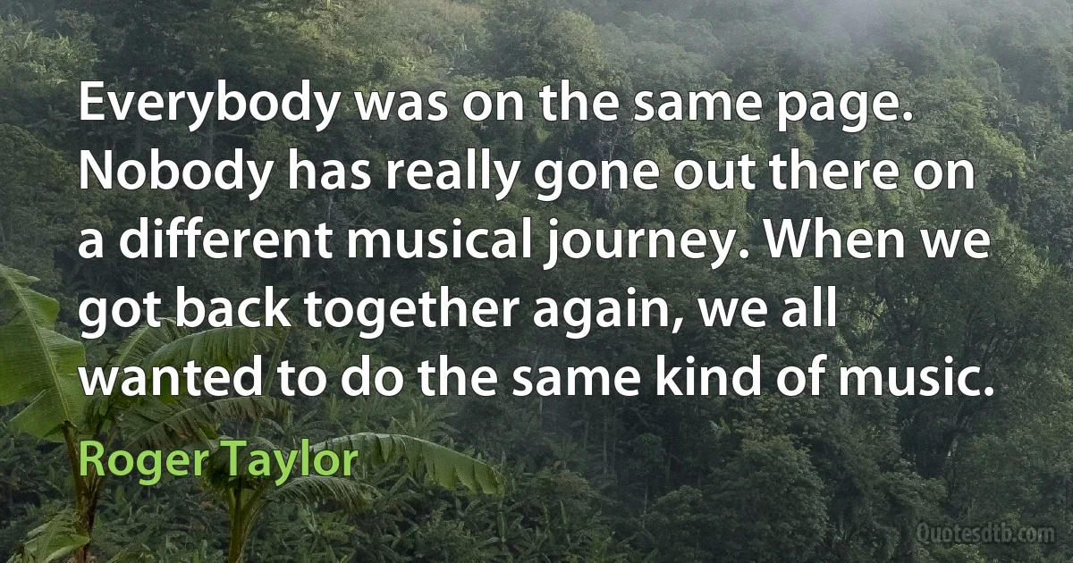 Everybody was on the same page. Nobody has really gone out there on a different musical journey. When we got back together again, we all wanted to do the same kind of music. (Roger Taylor)