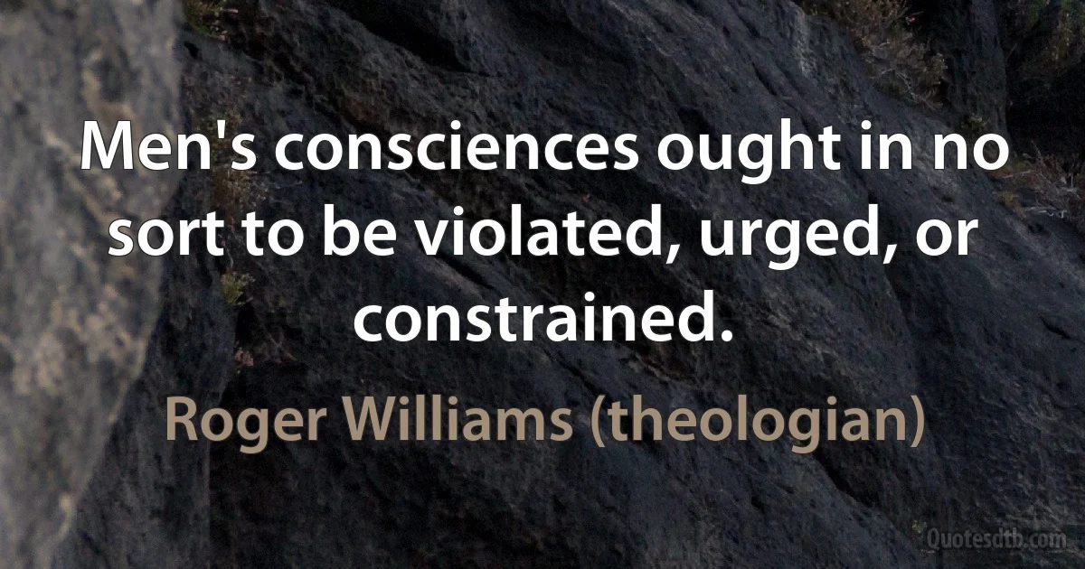 Men's consciences ought in no sort to be violated, urged, or constrained. (Roger Williams (theologian))