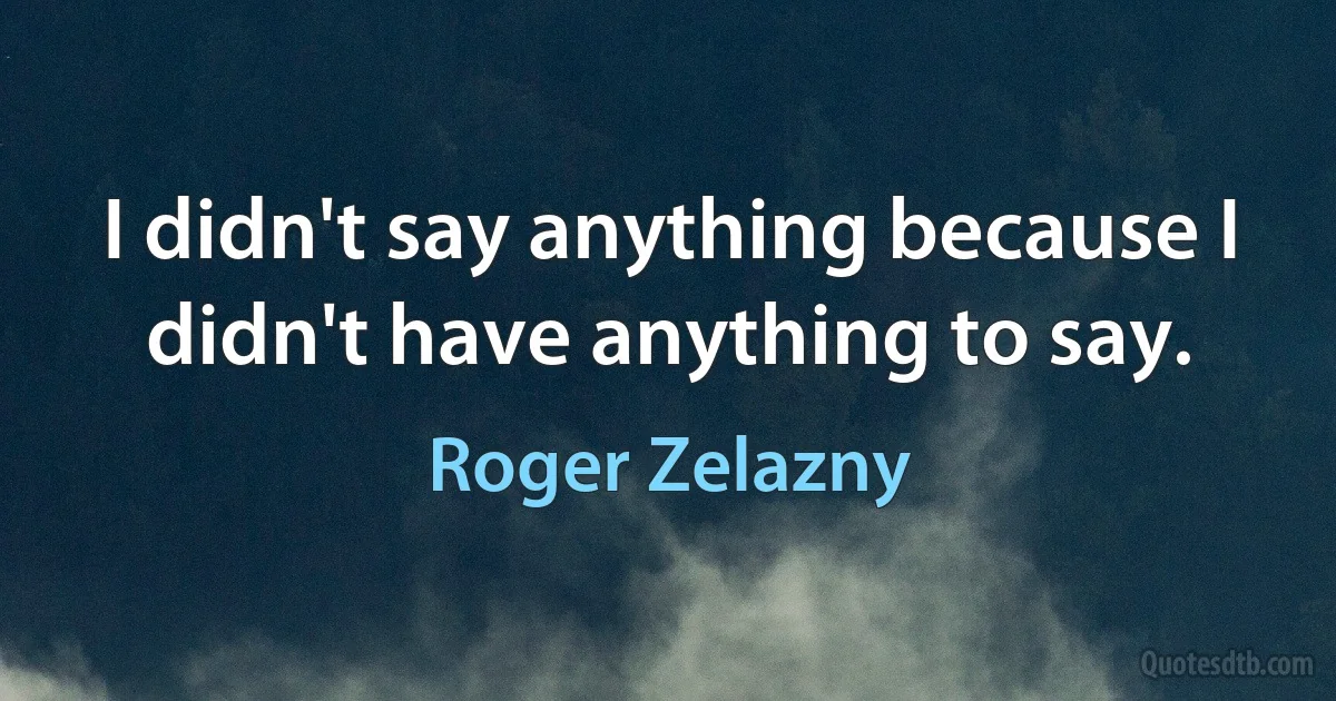 I didn't say anything because I didn't have anything to say. (Roger Zelazny)