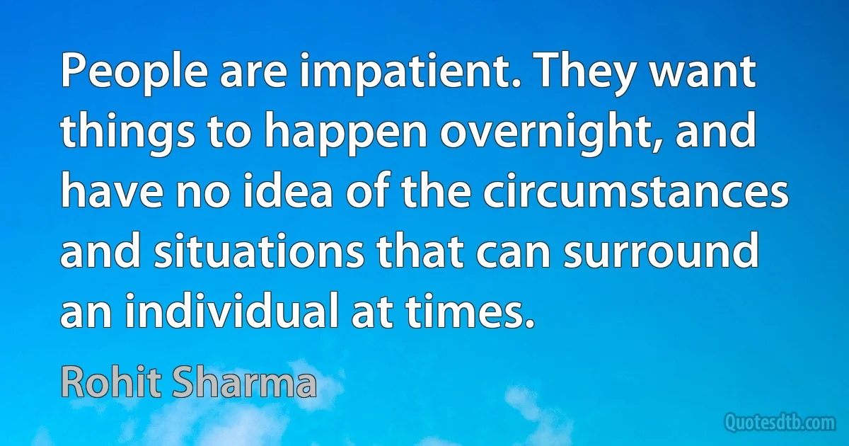 People are impatient. They want things to happen overnight, and have no idea of the circumstances and situations that can surround an individual at times. (Rohit Sharma)