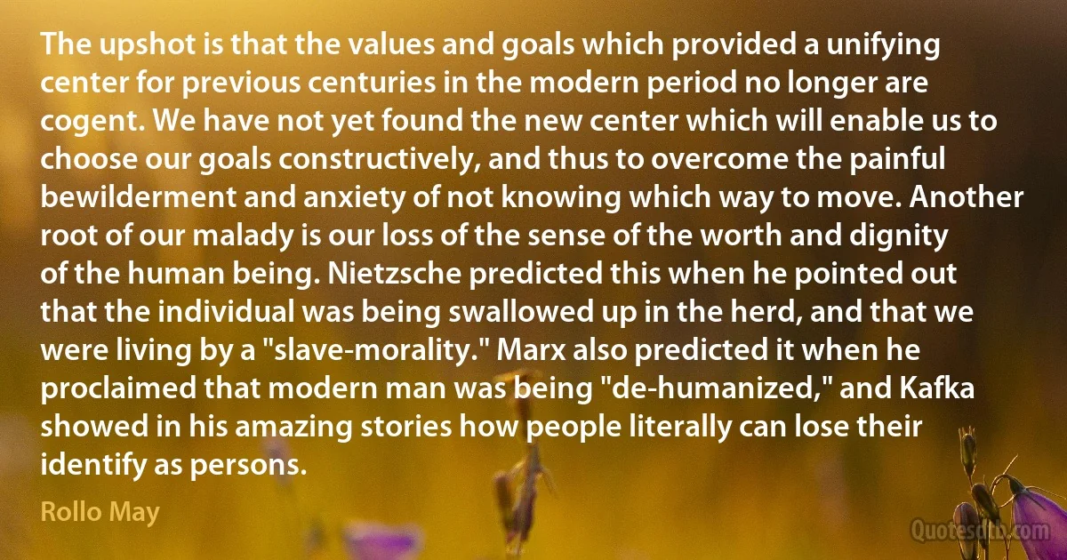 The upshot is that the values and goals which provided a unifying center for previous centuries in the modern period no longer are cogent. We have not yet found the new center which will enable us to choose our goals constructively, and thus to overcome the painful bewilderment and anxiety of not knowing which way to move. Another root of our malady is our loss of the sense of the worth and dignity of the human being. Nietzsche predicted this when he pointed out that the individual was being swallowed up in the herd, and that we were living by a "slave-morality." Marx also predicted it when he proclaimed that modern man was being "de-humanized," and Kafka showed in his amazing stories how people literally can lose their identify as persons. (Rollo May)