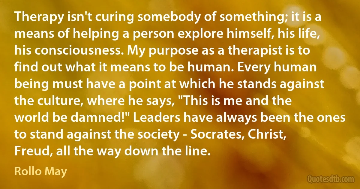 Therapy isn't curing somebody of something; it is a means of helping a person explore himself, his life, his consciousness. My purpose as a therapist is to find out what it means to be human. Every human being must have a point at which he stands against the culture, where he says, "This is me and the world be damned!" Leaders have always been the ones to stand against the society - Socrates, Christ, Freud, all the way down the line. (Rollo May)