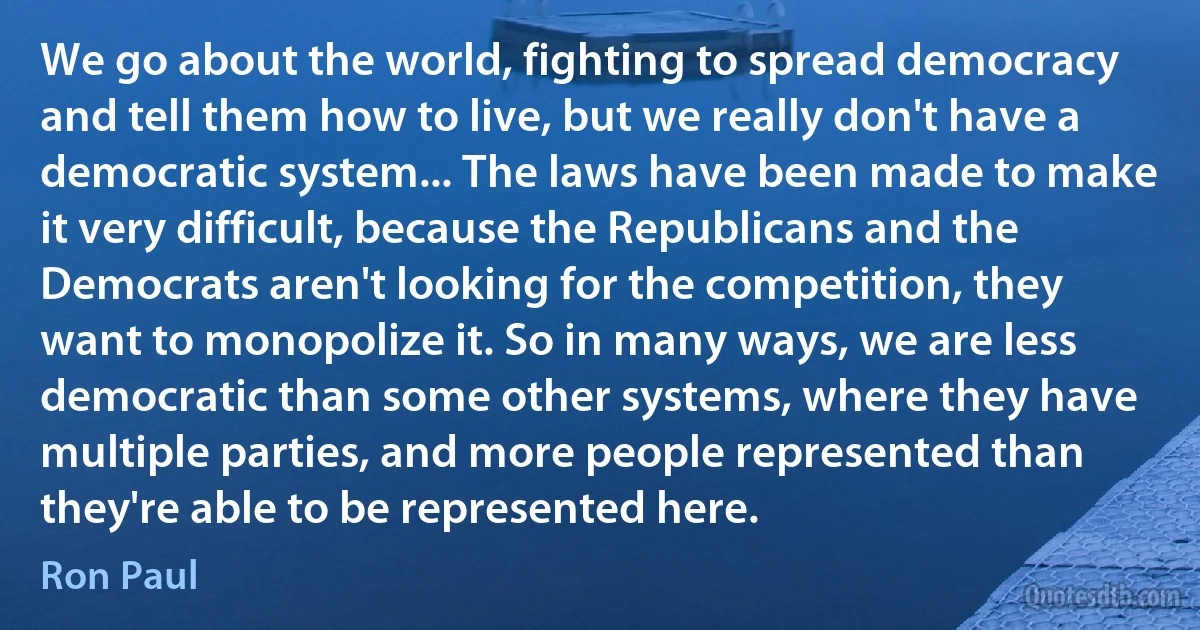 We go about the world, fighting to spread democracy and tell them how to live, but we really don't have a democratic system... The laws have been made to make it very difficult, because the Republicans and the Democrats aren't looking for the competition, they want to monopolize it. So in many ways, we are less democratic than some other systems, where they have multiple parties, and more people represented than they're able to be represented here. (Ron Paul)