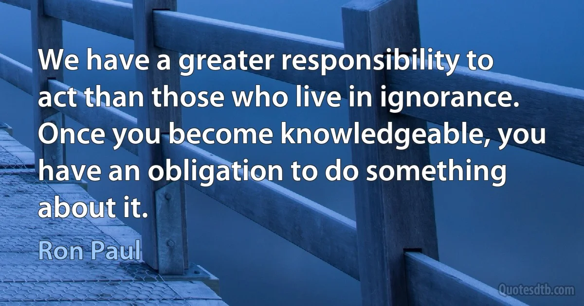 We have a greater responsibility to act than those who live in ignorance. Once you become knowledgeable, you have an obligation to do something about it. (Ron Paul)