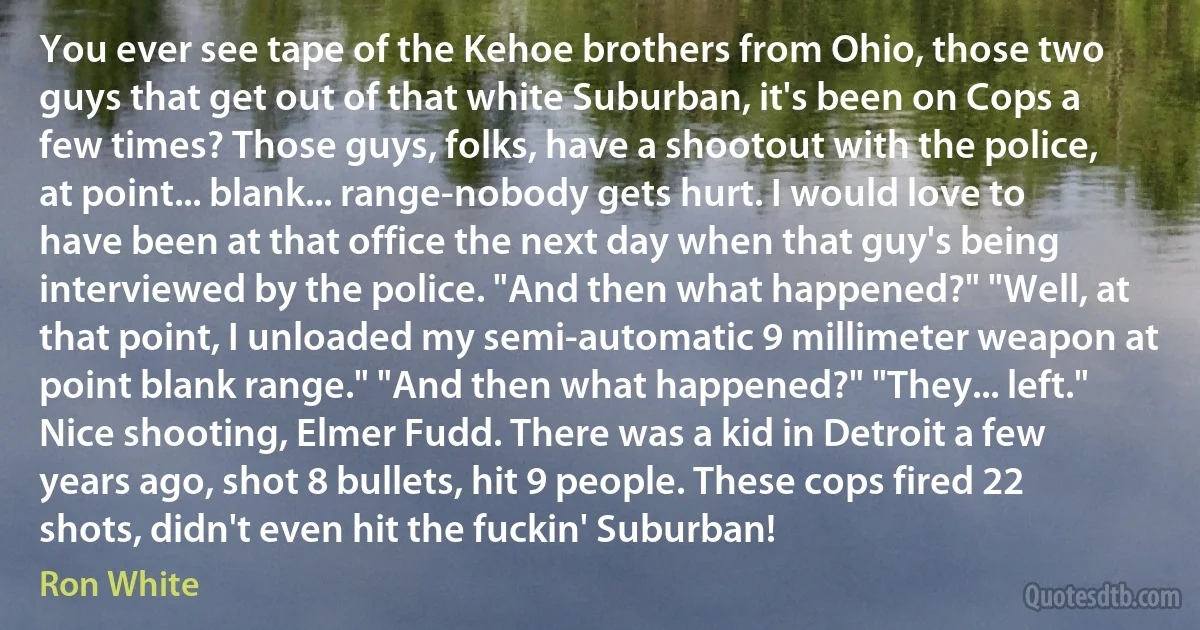 You ever see tape of the Kehoe brothers from Ohio, those two guys that get out of that white Suburban, it's been on Cops a few times? Those guys, folks, have a shootout with the police, at point... blank... range-nobody gets hurt. I would love to have been at that office the next day when that guy's being interviewed by the police. "And then what happened?" "Well, at that point, I unloaded my semi-automatic 9 millimeter weapon at point blank range." "And then what happened?" "They... left." Nice shooting, Elmer Fudd. There was a kid in Detroit a few years ago, shot 8 bullets, hit 9 people. These cops fired 22 shots, didn't even hit the fuckin' Suburban! (Ron White)