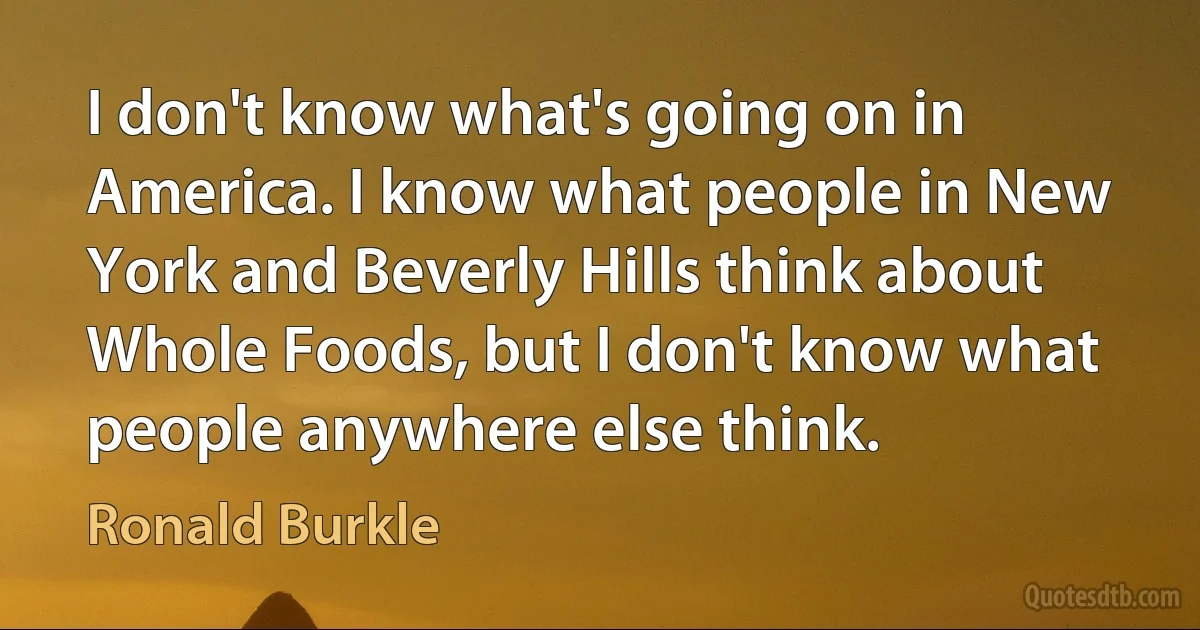 I don't know what's going on in America. I know what people in New York and Beverly Hills think about Whole Foods, but I don't know what people anywhere else think. (Ronald Burkle)