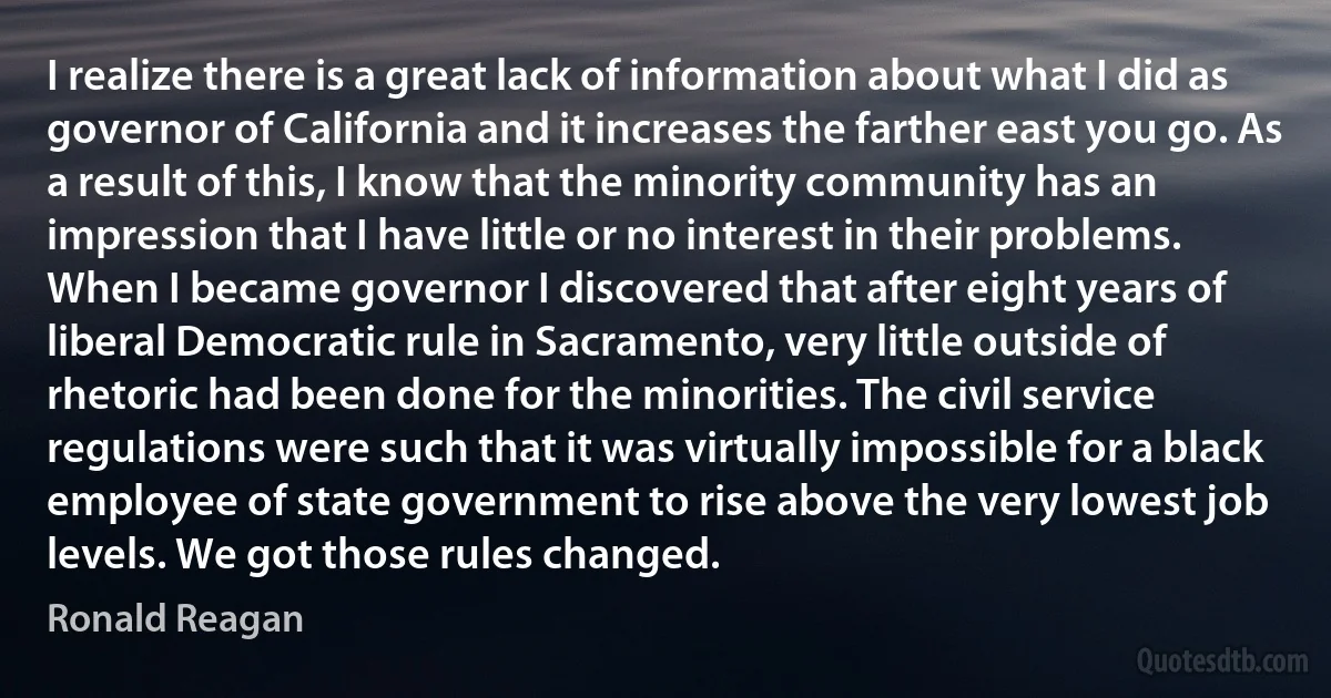 I realize there is a great lack of information about what I did as governor of California and it increases the farther east you go. As a result of this, I know that the minority community has an impression that I have little or no interest in their problems. When I became governor I discovered that after eight years of liberal Democratic rule in Sacramento, very little outside of rhetoric had been done for the minorities. The civil service regulations were such that it was virtually impossible for a black employee of state government to rise above the very lowest job levels. We got those rules changed. (Ronald Reagan)