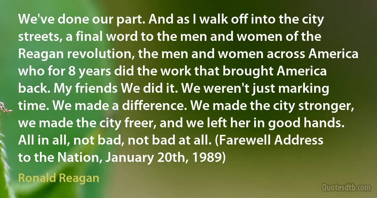 We've done our part. And as I walk off into the city streets, a final word to the men and women of the Reagan revolution, the men and women across America who for 8 years did the work that brought America back. My friends We did it. We weren't just marking time. We made a difference. We made the city stronger, we made the city freer, and we left her in good hands. All in all, not bad, not bad at all. (Farewell Address to the Nation, January 20th, 1989) (Ronald Reagan)