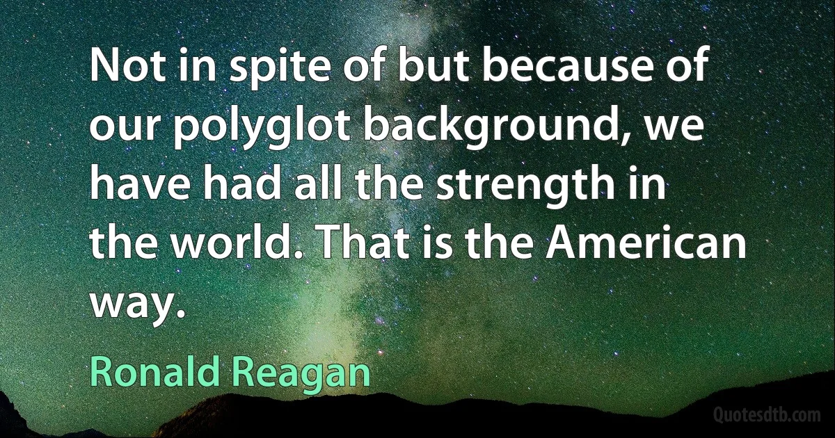 Not in spite of but because of our polyglot background, we have had all the strength in the world. That is the American way. (Ronald Reagan)