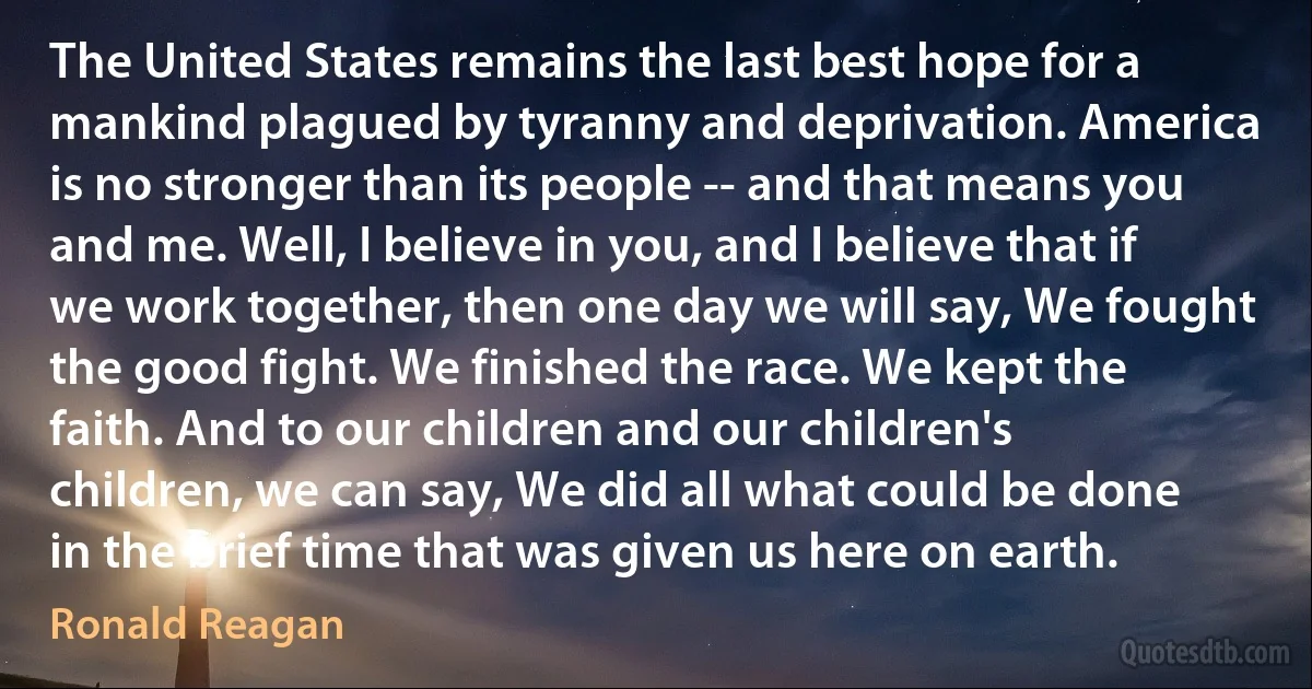 The United States remains the last best hope for a mankind plagued by tyranny and deprivation. America is no stronger than its people -- and that means you and me. Well, I believe in you, and I believe that if we work together, then one day we will say, We fought the good fight. We finished the race. We kept the faith. And to our children and our children's children, we can say, We did all what could be done in the brief time that was given us here on earth. (Ronald Reagan)