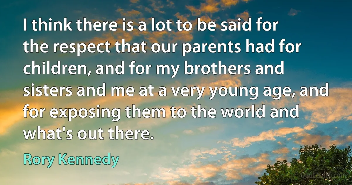 I think there is a lot to be said for the respect that our parents had for children, and for my brothers and sisters and me at a very young age, and for exposing them to the world and what's out there. (Rory Kennedy)