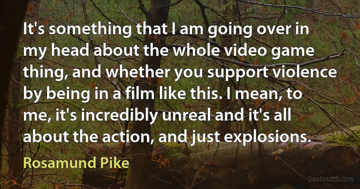 It's something that I am going over in my head about the whole video game thing, and whether you support violence by being in a film like this. I mean, to me, it's incredibly unreal and it's all about the action, and just explosions. (Rosamund Pike)