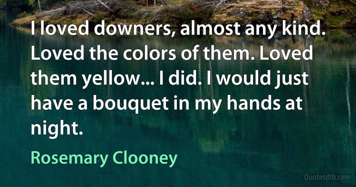 I loved downers, almost any kind. Loved the colors of them. Loved them yellow... I did. I would just have a bouquet in my hands at night. (Rosemary Clooney)