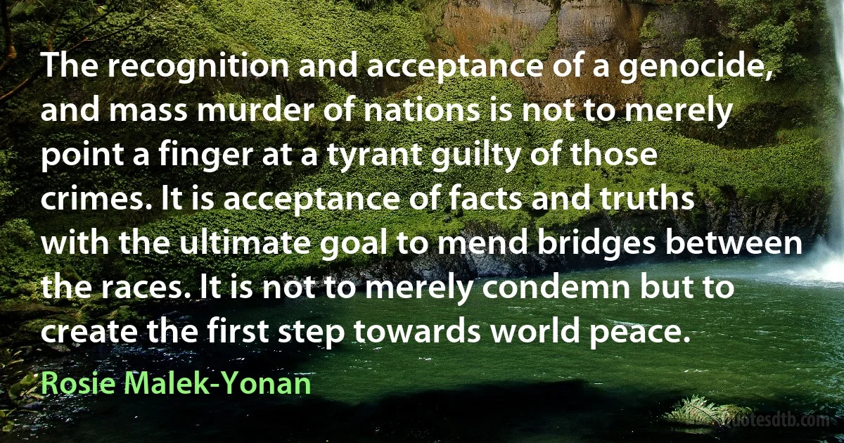 The recognition and acceptance of a genocide, and mass murder of nations is not to merely point a finger at a tyrant guilty of those crimes. It is acceptance of facts and truths with the ultimate goal to mend bridges between the races. It is not to merely condemn but to create the first step towards world peace. (Rosie Malek-Yonan)