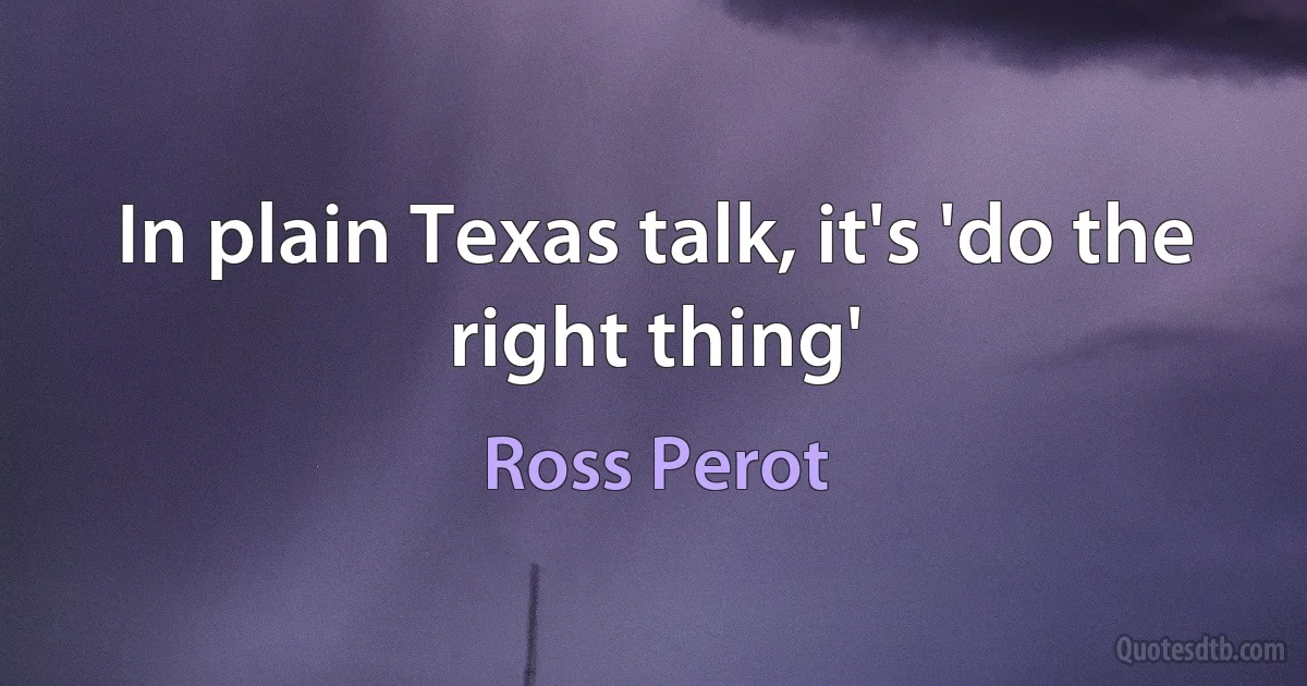 In plain Texas talk, it's 'do the right thing' (Ross Perot)