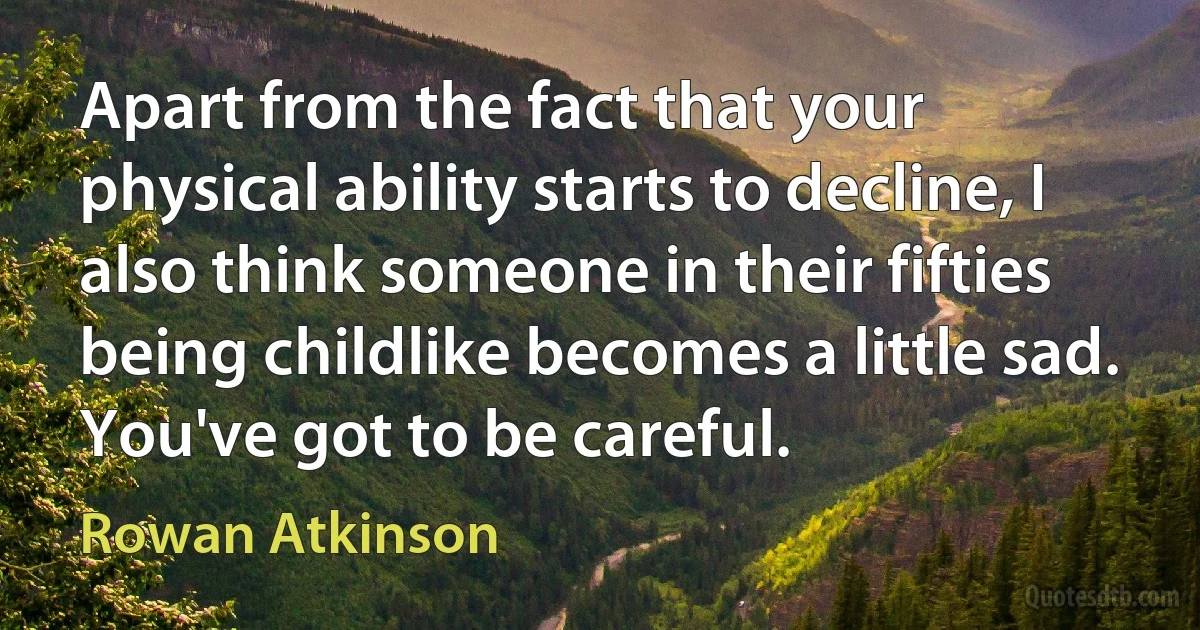 Apart from the fact that your physical ability starts to decline, I also think someone in their fifties being childlike becomes a little sad. You've got to be careful. (Rowan Atkinson)