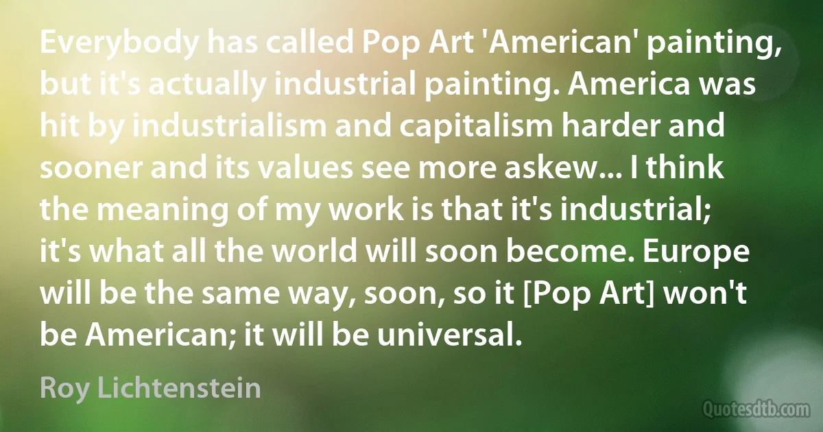 Everybody has called Pop Art 'American' painting, but it's actually industrial painting. America was hit by industrialism and capitalism harder and sooner and its values see more askew... I think the meaning of my work is that it's industrial; it's what all the world will soon become. Europe will be the same way, soon, so it [Pop Art] won't be American; it will be universal. (Roy Lichtenstein)