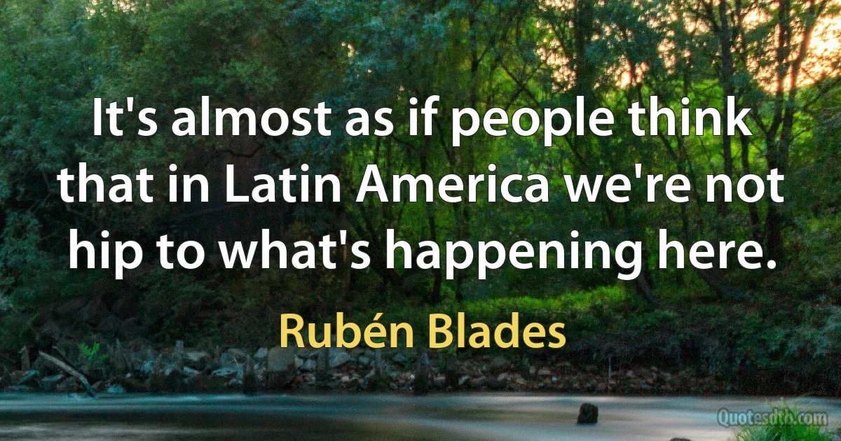 It's almost as if people think that in Latin America we're not hip to what's happening here. (Rubén Blades)