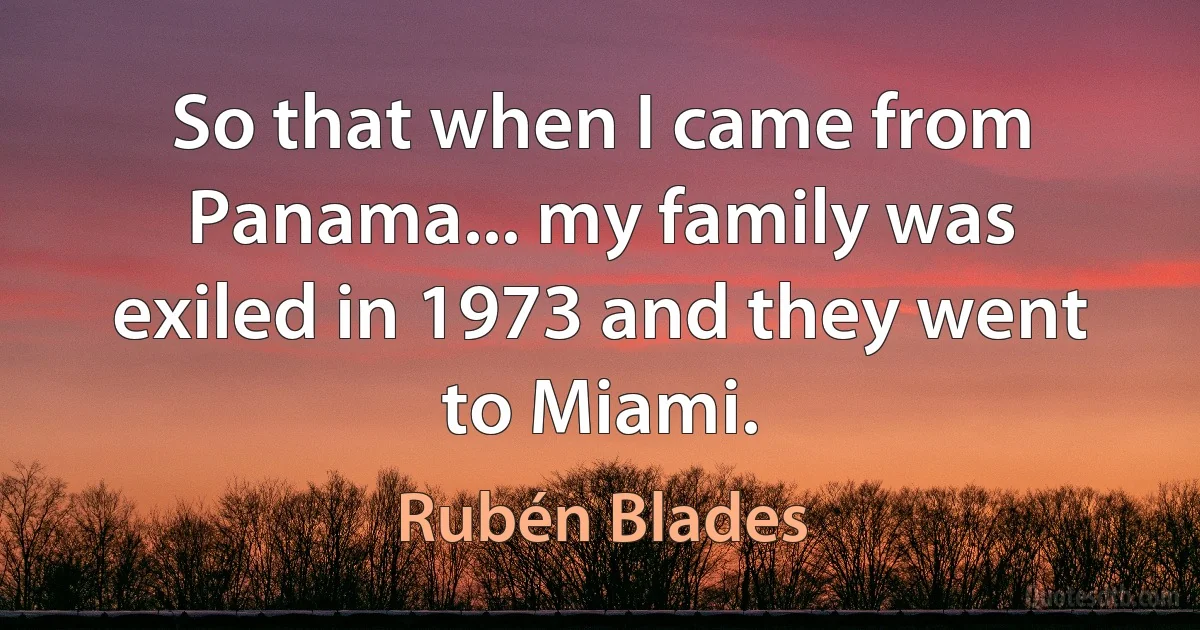 So that when I came from Panama... my family was exiled in 1973 and they went to Miami. (Rubén Blades)