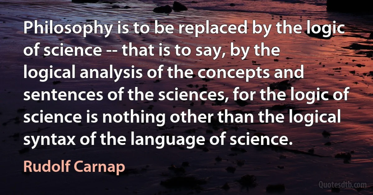 Philosophy is to be replaced by the logic of science -- that is to say, by the logical analysis of the concepts and sentences of the sciences, for the logic of science is nothing other than the logical syntax of the language of science. (Rudolf Carnap)