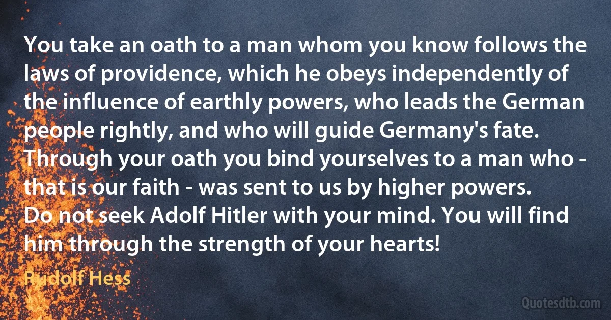 You take an oath to a man whom you know follows the laws of providence, which he obeys independently of the influence of earthly powers, who leads the German people rightly, and who will guide Germany's fate. Through your oath you bind yourselves to a man who - that is our faith - was sent to us by higher powers. Do not seek Adolf Hitler with your mind. You will find him through the strength of your hearts! (Rudolf Hess)