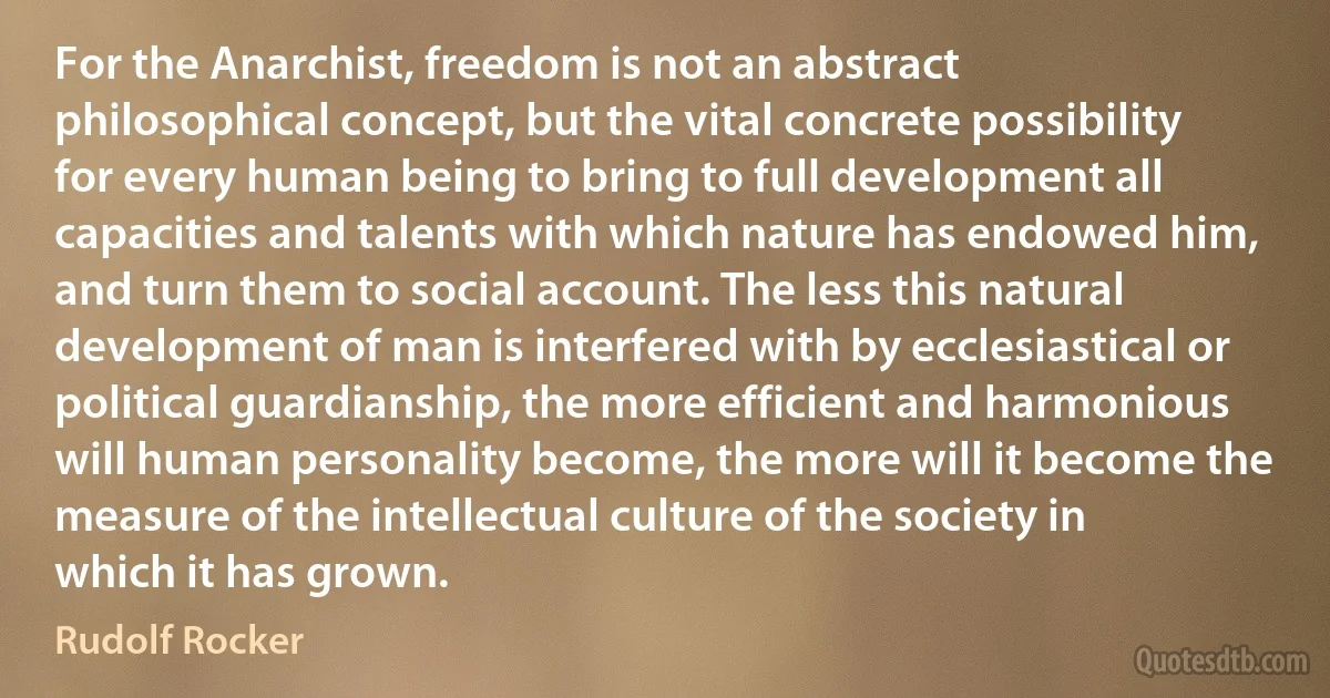 For the Anarchist, freedom is not an abstract philosophical concept, but the vital concrete possibility for every human being to bring to full development all capacities and talents with which nature has endowed him, and turn them to social account. The less this natural development of man is interfered with by ecclesiastical or political guardianship, the more efficient and harmonious will human personality become, the more will it become the measure of the intellectual culture of the society in which it has grown. (Rudolf Rocker)