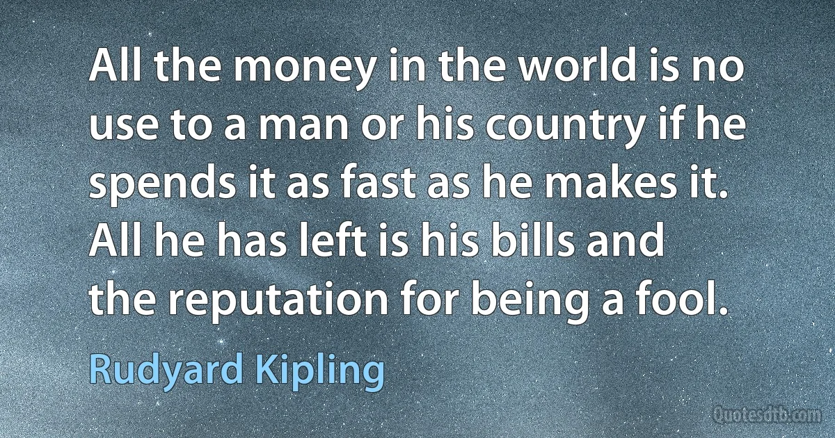 All the money in the world is no use to a man or his country if he spends it as fast as he makes it. All he has left is his bills and the reputation for being a fool. (Rudyard Kipling)