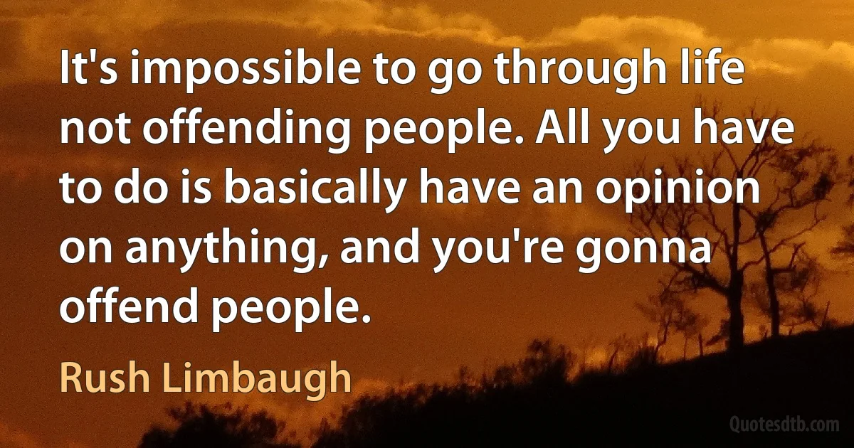 It's impossible to go through life not offending people. All you have to do is basically have an opinion on anything, and you're gonna offend people. (Rush Limbaugh)