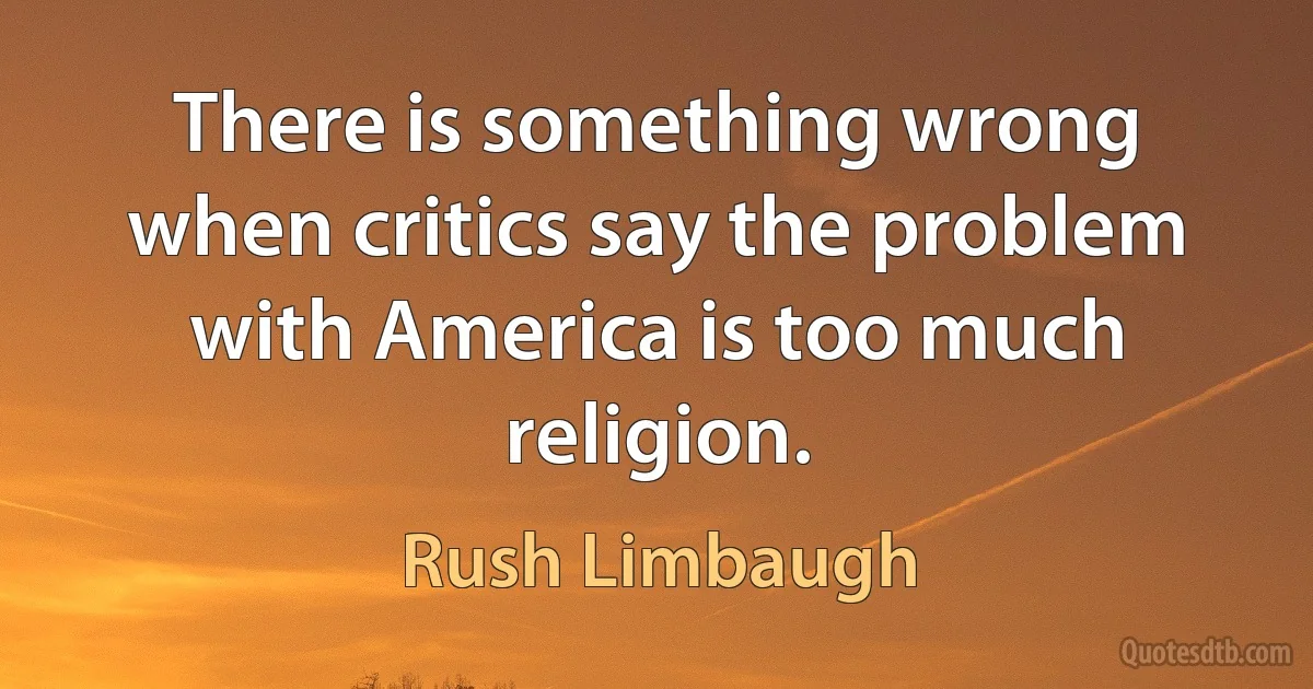 There is something wrong when critics say the problem with America is too much religion. (Rush Limbaugh)