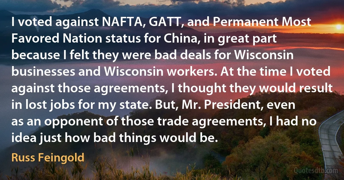 I voted against NAFTA, GATT, and Permanent Most Favored Nation status for China, in great part because I felt they were bad deals for Wisconsin businesses and Wisconsin workers. At the time I voted against those agreements, I thought they would result in lost jobs for my state. But, Mr. President, even as an opponent of those trade agreements, I had no idea just how bad things would be. (Russ Feingold)