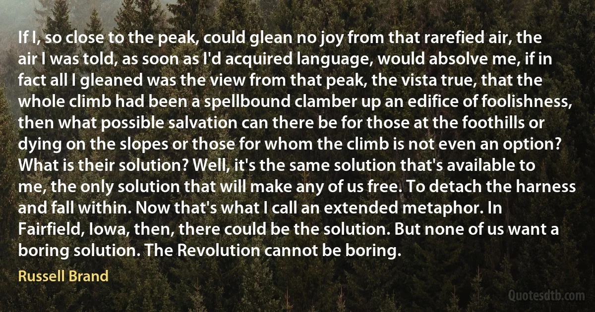 If I, so close to the peak, could glean no joy from that rarefied air, the air I was told, as soon as I'd acquired language, would absolve me, if in fact all I gleaned was the view from that peak, the vista true, that the whole climb had been a spellbound clamber up an edifice of foolishness, then what possible salvation can there be for those at the foothills or dying on the slopes or those for whom the climb is not even an option? What is their solution? Well, it's the same solution that's available to me, the only solution that will make any of us free. To detach the harness and fall within. Now that's what I call an extended metaphor. In Fairfield, Iowa, then, there could be the solution. But none of us want a boring solution. The Revolution cannot be boring. (Russell Brand)