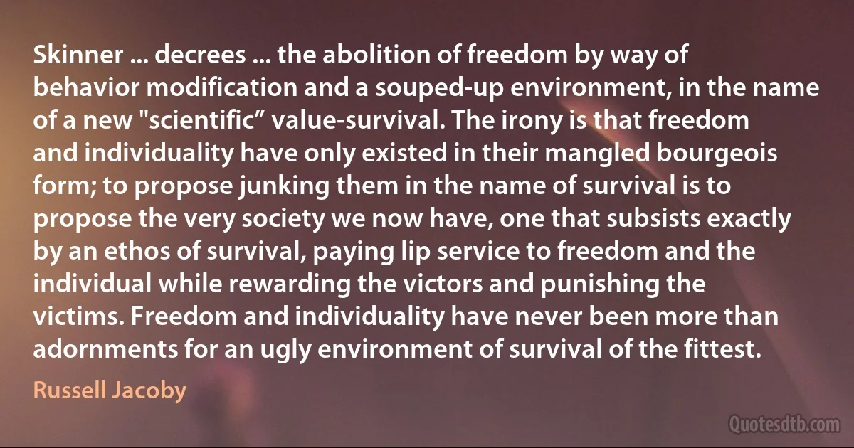 Skinner ... decrees ... the abolition of freedom by way of behavior modification and a souped-up environment, in the name of a new "scientific” value-survival. The irony is that freedom and individuality have only existed in their mangled bourgeois form; to propose junking them in the name of survival is to propose the very society we now have, one that subsists exactly by an ethos of survival, paying lip service to freedom and the individual while rewarding the victors and punishing the victims. Freedom and individuality have never been more than adornments for an ugly environment of survival of the fittest. (Russell Jacoby)