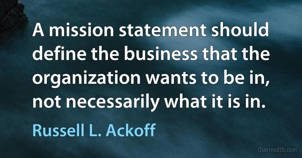 A mission statement should define the business that the organization wants to be in, not necessarily what it is in. (Russell L. Ackoff)