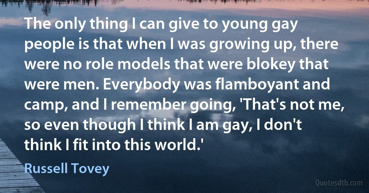 The only thing I can give to young gay people is that when I was growing up, there were no role models that were blokey that were men. Everybody was flamboyant and camp, and I remember going, 'That's not me, so even though I think I am gay, I don't think I fit into this world.' (Russell Tovey)