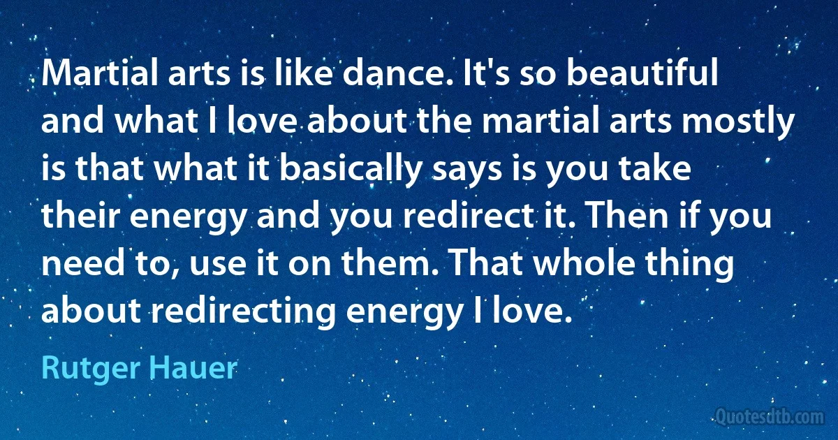 Martial arts is like dance. It's so beautiful and what I love about the martial arts mostly is that what it basically says is you take their energy and you redirect it. Then if you need to, use it on them. That whole thing about redirecting energy I love. (Rutger Hauer)