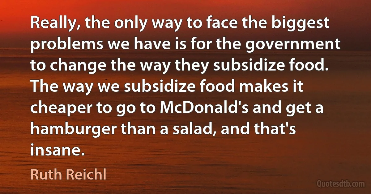 Really, the only way to face the biggest problems we have is for the government to change the way they subsidize food. The way we subsidize food makes it cheaper to go to McDonald's and get a hamburger than a salad, and that's insane. (Ruth Reichl)